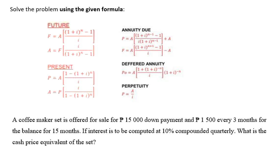 Solve the problem using the given formula:
FUTURE
F = A
A = F
[(1 + i)" − 1]
−
A
(1 + i)*
PRESENT
P = A
1- (1 + i)"]
= P₁[₁ − ( 1 + D) ³)
ANNUITY DUE
P=A
F=A
[(1+)-1-1
i(1+i)n-1
P=
[(1 + 1)²+¹
PERPETUITY
+A
DEFFERED ANNUITY
[1+(1+i)"]
-4 +
Po = A
<-A
(1+i)n
A coffee maker set is offered for sale for 15 000 down payment and P 1 500 every 3 months for
the balance for 15 months. If interest is to be computed at 10% compounded quarterly. What is the
cash price equivalent of the set?