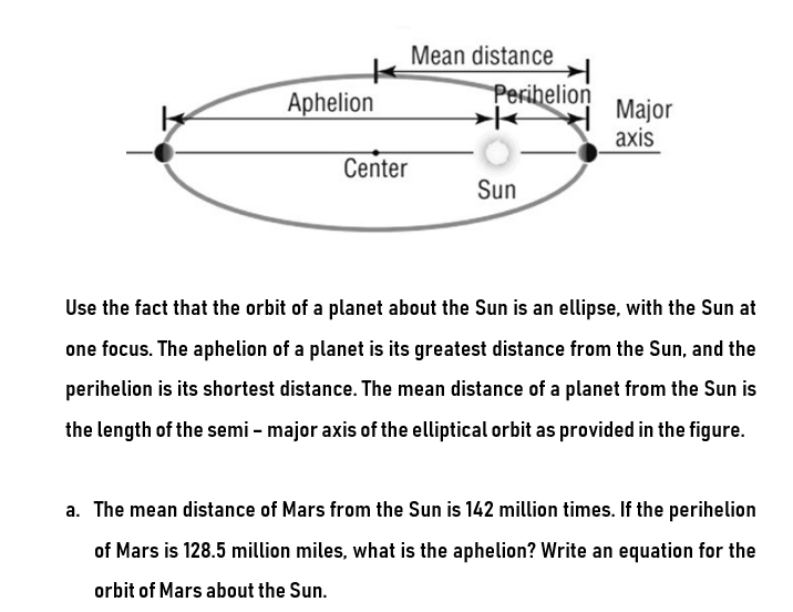 Aphelion
Center
Mean distance
Peribelion
Sun
Major
axis
Use the fact that the orbit of a planet about the Sun is an ellipse, with the Sun at
one focus. The aphelion of a planet is its greatest distance from the Sun, and the
perihelion is its shortest distance. The mean distance of a planet from the Sun is
the length of the semi-major axis of the elliptical orbit as provided in the figure.
a. The mean distance of Mars from the Sun is 142 million times. If the perihelion
of Mars is 128.5 million miles, what is the aphelion? Write an equation for the
orbit of Mars about the Sun.