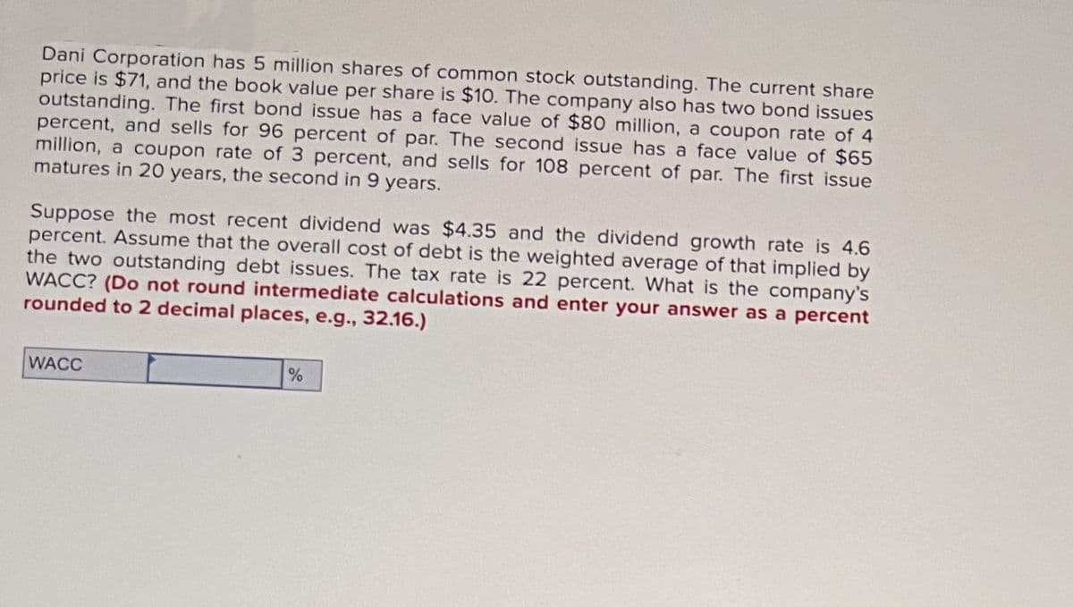 Dani Corporation has 5 million shares of common stock outstanding. The current share
price is $71, and the book value per share is $10. The company also has two bond issues
outstanding. The first bond issue has a face value of $80 million, a coupon rate of 4
percent, and sells for 96 percent of par. The second issue has a face value of $65
million, a coupon rate of 3 percent, and sells for 108 percent of par. The first issue
matures in 20 years, the second in 9 years.
Suppose the most recent dividend was $4.35 and the dividend growth rate is 4.6
percent. Assume that the overall cost of debt is the weighted average of that implied by
the two outstanding debt issues. The tax rate is 22 percent. What is the company's
WACC? (Do not round intermediate calculations and enter your answer as a percent
rounded to 2 decimal places, e.g., 32.16.)
WACC
%