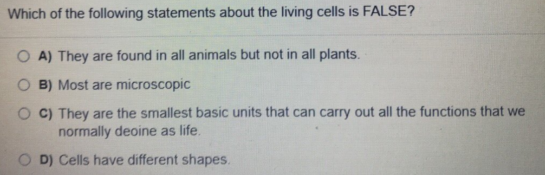 Which of the following statements about the living cells is FALSE?
A) They are found in all animals but not in all plants.
O B) Most are microscopic
C) They are the smallest basic units that can carry out all the functions that we
normally deoine as life.
D) Cells have different shapes.
