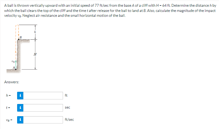 A ball is thrown vertically upward with an initial speed of 77 ft/sec from the base A of a cliff with H - 64 ft. Determine the distance h by
which the ball clears the top of the cliff and the time t after release for the ball to land at B. Also, calculate the magnitude of the impact
velocity VB. Neglect air resistance and the small horizontal motion of the ball.
Answers:
h-
to
t-
VB-
i
i
i
H
ft
sec
ft/sec