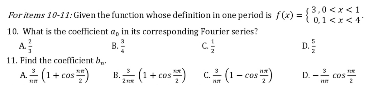 For items 10-11: Given the function whose definition in one period is f(x) = {0, 1<x< 4°
< 1
10. What is the coefficient a, in its corresponding Fourier series?
A. ²3/
B.
11. Find the coefficient bn.
3
nπ
nπ
3
nπ
A. —— (1 +
1 + cos
TFF)
(1 1 + cos
C. —— (1 - cos ¹2)
nπ
2
2
nπ
2
B.
4
3
2nπ
NIG
3
D. - cos
COS
nπ