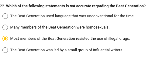 22. Which of the following statements is not accurate regarding the Beat Generation?
The Beat Generation used language that was unconventional for the time.
Many members of the Beat Generation were homosexuals.
Most members of the Beat Generation resisted the use of illegal drugs.
The Beat Generation was led by a small group of influential writers.