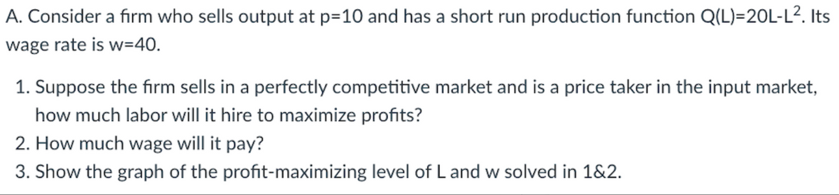A. Consider a firm who sells output at p=10 and has a short run production function Q(L)=20L-L². Its
wage rate is w=40.
1. Suppose the firm sells in a perfectly competitive market and is a price taker in the input market,
how much labor will it hire to maximize profits?
2. How much wage will it pay?
3. Show the graph of the profit-maximizing level of L and w solved in 1&2.
