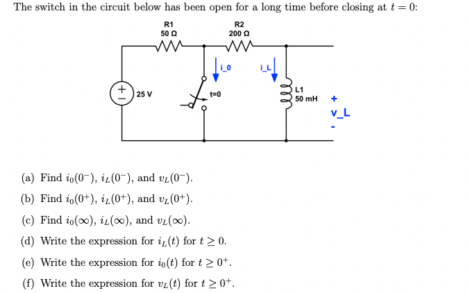 The switch in the circuit below has been open for a long time before closing at t = 0:
R1
50 Q
R2
200 Ω
ww
ww
25 V
|LO
F
t=0
(a) Find io(0), iz(0-), and UL (0).
(b) Find io(0+), i (0+), and v₁ (0+).
(c) Find io(o), iz(oo), and UL (00).
(d) Write the expression for i(t) for t > 0.
(e) Write the expression for io(t) for t > 0+.
(f) Write the expression for uL(t) for t > 0+.
ell
L1
50 mH
+
V_L