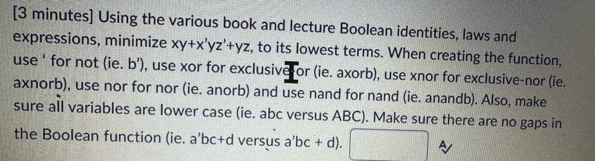 [3 minutes] Using the various book and lecture Boolean identities, laws and
expressions, minimize xy+x'yz'+yz, to its lowest terms. When creating the function,
use' for not (ie. b'), use xor for exclusive or (ie. axorb), use xnor for exclusive-nor (ie.
axnorb), use nor for nor (ie. anorb) and use nand for nand (ie. anandb). Also, make
sure
all variables are lower case (ie. abc versus ABC). Make sure there are no gaps in
the Boolean function (ie. a'bc+d versus a'bc + d).