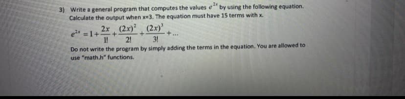 3) Write a general program that computes the values e" by using the following equation.
Calculate the output when x-3. The equation must have 15 terms with x.
2x (2x) (2x)'
e2 =1+
1!
+...
2!
3!
Do not write the program by simply adding the terms in the equation. You are allowed to
use "math.h" functions.
