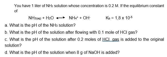 You have 1 liter of NH3 solution whose concentration is 0.2 M. If the equilibrium constant
of
NH3(aq) + H₂O
a. What is the pH of the NH3 solution?
b. What is the pH of the solution after flowing with 0.1 mole of HCI gas?
c. What is the pH of the solution after 0.2 moles of HCL gas is added to the original
solution?
d. What is the pH of the solution when 8 g of NaOH is added?
NH4+ + OH-
Kb = 1,8 x 10-5