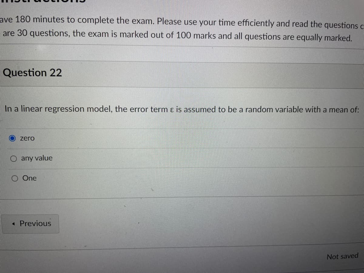 ave 180 minutes to complete the exam. Please use your time efficiently and read the questions c
are 30 questions, the exam is marked out of 100 marks and all questions are equally marked.
Question 22
In a linear regression model, the error term ɛ is assumed to be a random variable with a mean of:
zero
any value
One
« Previous
Not saved
