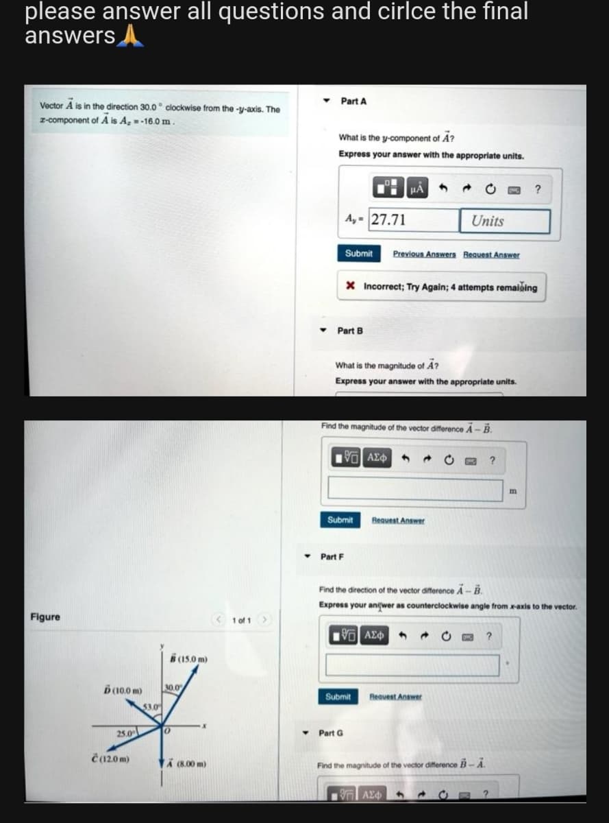 please answer all questions and cirlce the final
answers
Part A
Vector A is in the direction 30.0° clockwise from the -y-axis. The
z-component of A is A, -16.0 m.
What is the y-component of A?
Express your answer with the appropriate units.
HA
?
A,= 27.71
Units
Submit Previous Answers Request Answer
X Incorrect; Try Again; 4 attempts remaining
Part B
What is the magnitude of A?
Express your answer with the appropriate units.
Find the magnitude of the vector difference A-B.
195] ΑΣΦΑ
?
Figure
Ď(10.0 m)
25.0
Č(12.0 m)
53.0
(15.0 m)
30.0
-x
A (8.00 m)
0
1 of 1 >
▼
Submit
Request Answer
▾ Part F
Find the direction of the vector difference A-B.
Express your aniwer as counterclockwise angle from x-axis to the vector.
95] ΑΣΦ
?
Request Answer
Y Part G
Find the magnitude of the vector difference B-A
ΤΙ ΑΣΦ
4 →
m
Submit