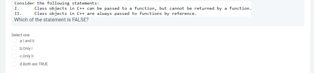 Consider the following statements:
Class objects in C++ can be passed to a function, but cannot be returned by a function.
Class objects in C++ are always passed to functions by reference.
I.
II.
Which of the statement is FALSE?
Select one:
a.l and II
b.Only I
O c.Only II
d.Both are TRUE
