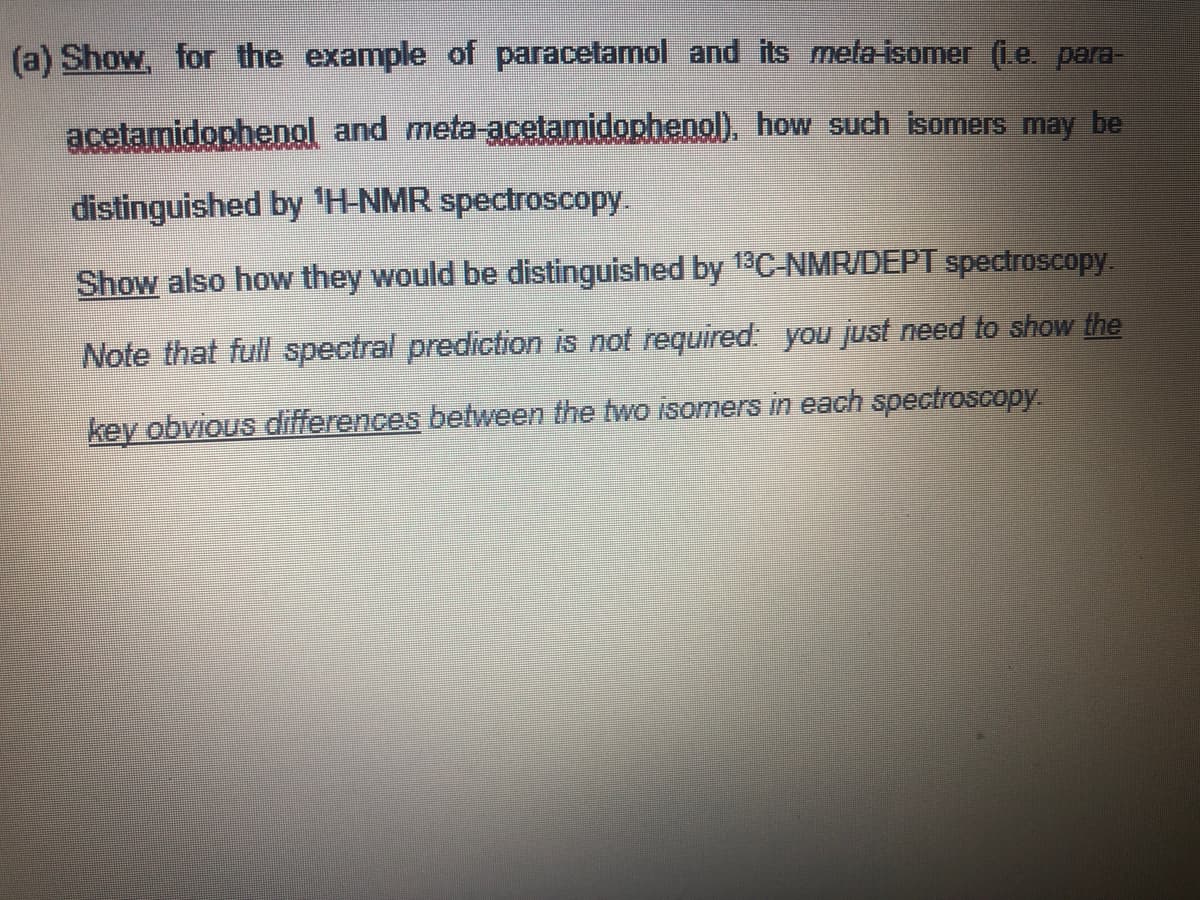 (a) Show, for the example of paracetamol and its meta-isomer (i.e. para-
acetamidophenol and meta-acetamidophenol), how such isomers may be
distinguished by 'H-NMR spectroscopy
Show also how they would be distinguished by 13C-NMR/DEPT spectroscopy.
Note that full spectral prediction is not required: you just need to show the
key obvious differences between the two isomers in each spectroscopy
