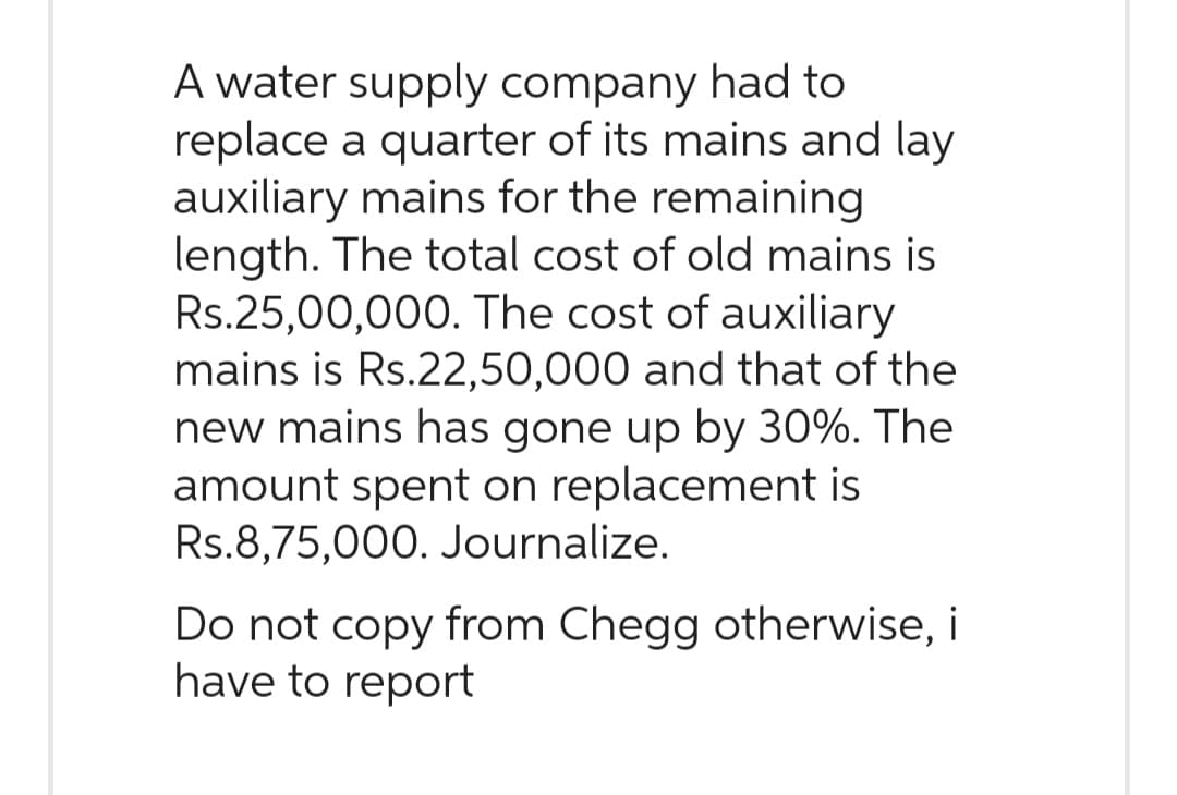 A water supply company had to
replace a quarter of its mains and lay
auxiliary mains for the remaining
length. The total cost of old mains is
Rs.25,00,000. The cost of auxiliary
mains is Rs.22,50,000 and that of the
new mains has gone up by 30%. The
amount spent on replacement is
Rs.8,75,000. Journalize.
Do not copy from Chegg otherwise, i
have to report