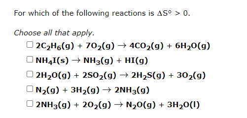For which of the following reactions is AS° > 0.
Choose all that apply.
O 202H6(g) + 702(g) → 4C02(g) + 6H20(g)
NH4I(s) → NH3(g) + HI(g)
O 2H20(g) + 2S02(g) → 2H2S(g) + 302(g)
O N2(g) + 3H2(g) → 2NH3(g)
O 2NH3(g) + 202(g) → N20(g) + 3H20(I)
