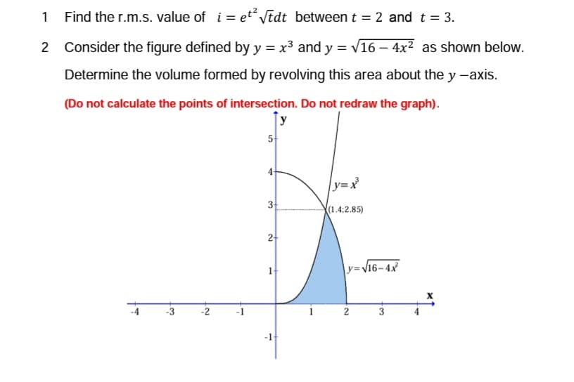 1
Find the r.m.s. value of i=et² √tdt between t = 2 and t = 3.
2
Consider the figure defined by y = x³ and y = √16-4x² as shown below.
Determine the volume formed by revolving this area about the y -axis.
(Do not calculate the points of intersection. Do not redraw the graph).
y
-3
-2
5
เว
4-
32
2+
1
1
|y=x²³
(1.4;2.85)
y=√16-4x²
N.
2
2.
3