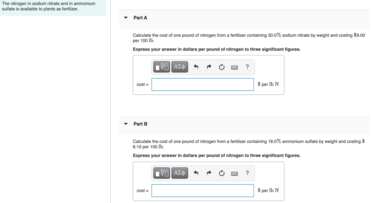 The nitrogen in sodium nitrate and in ammonium
sulfate is available to plants as fertilizer.
Part A
Calculate the cost of one pound of nitrogen from a fertilizer containing 30.0% sodium nitrate by weight and costing $9.00
per 100 lb.
Express your answer in dollars per pound of nitrogen to three significant figures.
Hνα ΑΣφ
?
cost =
$ per lb N
Part B
Calculate the cost of one pound of nitrogen from a fertilizer containing 18.0% ammonium sulfate by weight and costing $
8.10 per 100 lb.
Express your answer in dollars per pound of nitrogen to three significant figures.
?
cost =
$ per lb N

