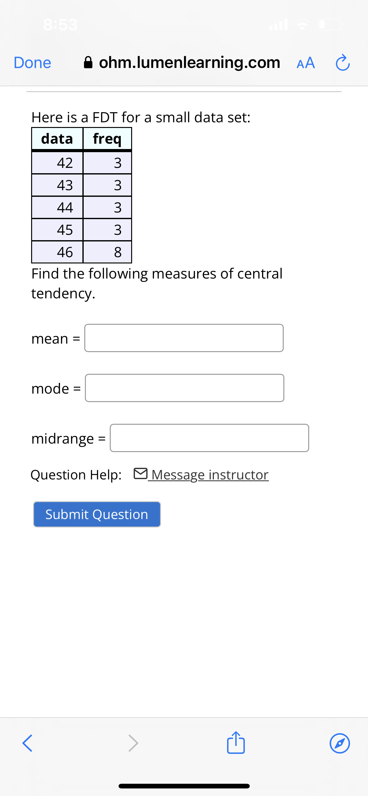 8:53
Done
Here is a FDT for a small data set:
data freq
mean =
ohm.lumenlearning.com AA C
42
43
44
45
3
46
8
Find the following measures of central
tendency.
mode =
<
3
3
ww
3
midrange =
Question Help: Message instructor
Submit Question