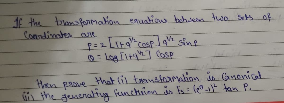 If the transformation equations between two sets of
Coordinates are
p=2 [1+91/2² cosp] q¹/2² sing
@= Log [1+91/2] Cosp
then
that (il transformation is Canonical
prove
(ii) the generating function is F3 = (60-11² tan P.