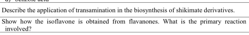 Describe the application of transamination in the biosynthesis of shikimate derivatives.
Show how the isoflavone is obtained from flavanones. What is the primary reaction
involved?
