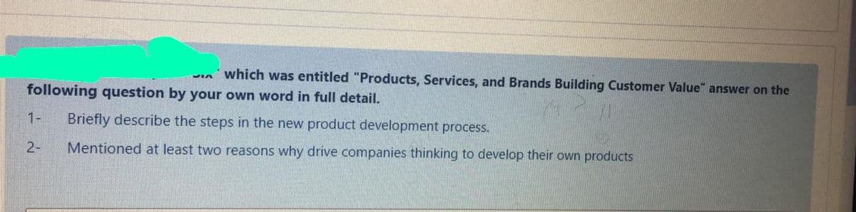 which was entitled "Products, Services, and Brands Building Customer Value" answer on the
VIA
following question by your own word in full detail.
1-
Briefly describe the steps in the new product development process.
2-
Mentioned at least two reasons why drive companies thinking to develop their own products

