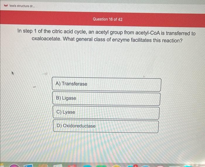 od lewis structure dr.....
In step 1 of the citric acid cycle, an acetyl group from acetyl-CoA is transferred to
oxaloacetate. What general class of enzyme facilitates this reaction?
A) Transferase
B) Ligase
C) Lyase
Question 16 of 42
D) Oxidoreductase
DIC