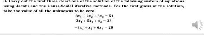 3- Carry out the first three iterations of the solution of the following system of equations
using Jacobi and the Gauss-Seidel iterative methods. For the first guess of the solution,
take the value of all the unknowns to be zero.
8x₁ + 2x2 + 3x3 = 51
2x₁ + 5x₂ + x3 = 23
-3x₁ + x₂ + 6x3 = 20