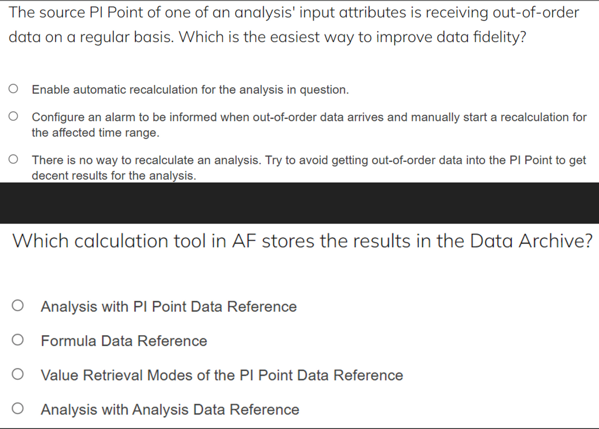 The source PI Point of one of an analysis' input attributes is receiving out-of-order
data on a regular basis. Which is the easiest way to improve data fidelity?
O Enable automatic recalculation for the analysis in question.
Configure an alarm to be informed when out-of-order data arrives and manually start a recalculation for
the affected time range.
There is no way to recalculate an analysis. Try to avoid getting out-of-order data into the PI Point to get
decent results for the analysis.
Which calculation tool in AF stores the results in the Data Archive?
O Analysis with PI Point Data Reference
O Formula Data Reference
O Value Retrieval Modes of the PI Point Data Reference
O Analysis with Analysis Data Reference
