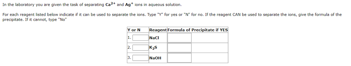 In the laboratory you are given the task of separating Ca2+ and Ag+ ions in aqueous solution.
For each reagent listed below indicate if it can be used to separate the ions. Type "Y" for yes or "N" for no. If the reagent CAN be used to separate the ions, give the formula of the
precipitate. If it cannot, type "No"
Y or N
1.
2.
3.
Reagent Formula of Precipitate if YES
NaCl
K₂S
NaOH