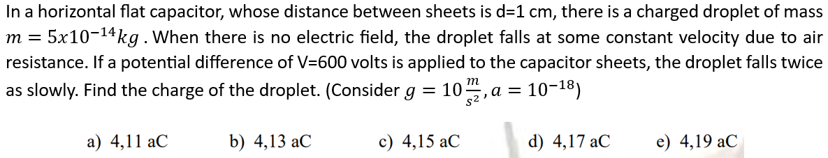 In a horizontal flat capacitor, whose distance between sheets is d=1 cm, there is a charged droplet of mass
m = 5x10-¹4kg. When there is no electric field, the droplet falls at some constant velocity due to air
resistance. If a potential difference of V=600 volts is applied to the capacitor sheets, the droplet falls twice
as slowly. Find the charge of the droplet. (Consider g =
m
10-18)
$2,a=
a) 4,11 aC
b) 4,13 aC
10.
c) 4,15 aC
d) 4,17 aC
e) 4,19 aC