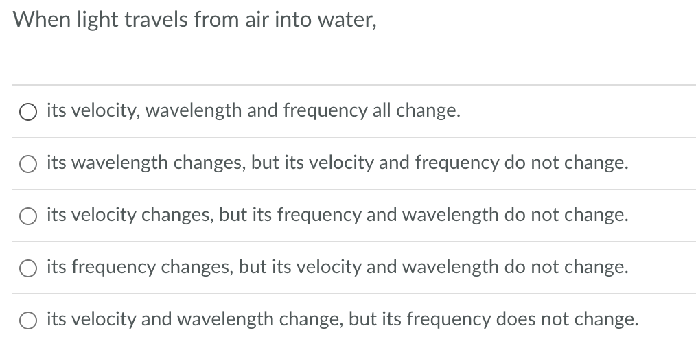When light travels from air into water,
O its velocity, wavelength and frequency all change.
its wavelength changes, but its velocity and frequency do not change.
O its velocity changes, but its frequency and wavelength do not change.
its frequency changes, but its velocity and wavelength do not change.
O its velocity and wavelength change, but its frequency does not change.