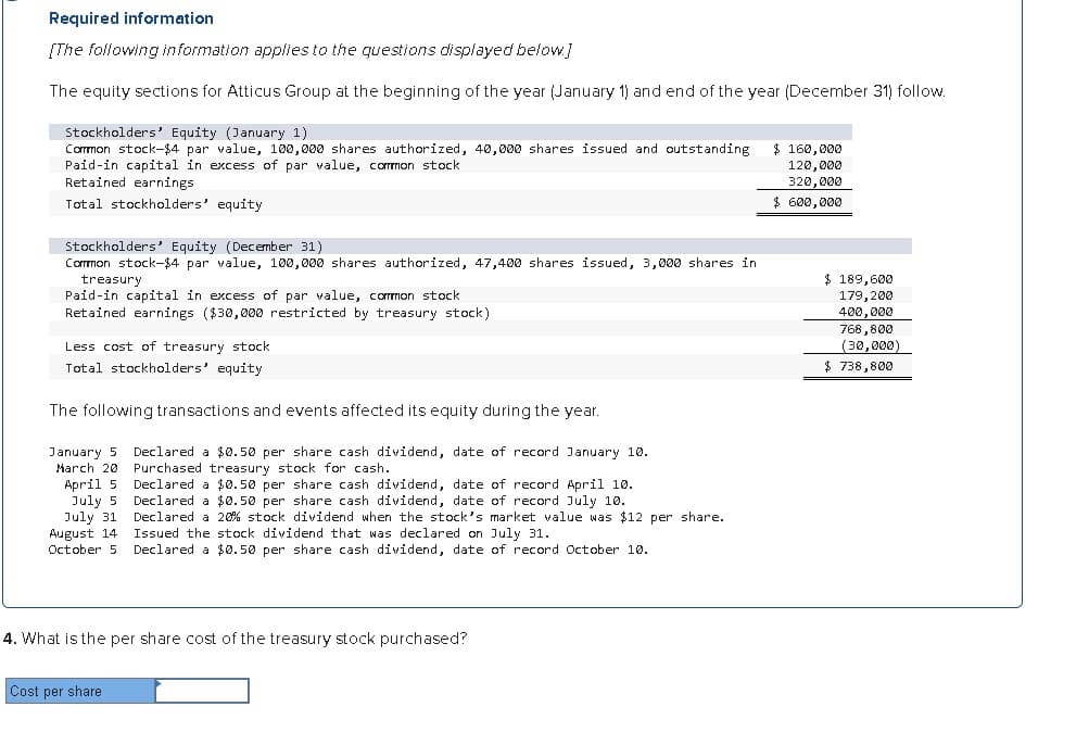 Required information
[The following information applies to the questions displayed below.]
The equity sections for Atticus Group at the beginning of the year (January 1) and end of the year (December 31) follow.
Stockholders' Equity (January 1)
Common stock-$4 par value, 100,000 shares authorized, 40,000 shares issued and outstanding
Paid-in capital in excess of par value, common stock
$ 160,000
120,000
320,000
$ 600,000
Retained earnings
Total stockholders' equity
Stockholders' Equity (December 31)
Common stock-$4 par value, 100,000 shares authorized, 47,400 shares issued, 3,000 shares in
treasury
Paid-in capital in excess of par value, common stock
Retained earnings ($30,000 restricted by treasury stock)
Less cost of treasury stock
Total stockholders' equity
The following transactions and events affected its equity during the year.
January 5
March 20
April 5
July 5
July 31
August 14
October 5
Declared a $0.50 per share cash dividend, date of record January 10.
Purchased treasury stock for cash.
Declared a $0.50 per share cash dividend, date of record April 10.
Declared a $0.50 per share cash dividend, date of record July 10.
Declared a 20% stock dividend when the stock's market value was $12 per share.
Issued the stock dividend that was declared on July 31.
Declared a $0.50 per share cash dividend, date of record October 10.
$ 189,600
179,200
400,000
768,800
(30,000)
$ 738,800
4. What is the per share cost of the treasury stock purchased?
Cost per share