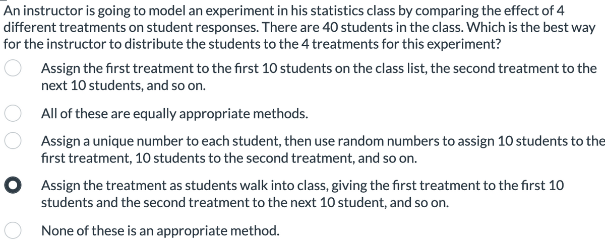 An instructor is going to model an experiment in his statistics class by comparing the effect of 4
different treatments on student responses. There are 40 students in the class. Which is the best way
for the instructor to distribute the students to the 4 treatments for this experiment?
Assign the first treatment to the first 10 students on the class list, the second treatment to the
next 10 students, and so on.
All of these are equally appropriate methods.
Assign a unique number to each student, then use random numbers to assign 10 students to the
first treatment, 10 students to the second treatment, and so on.
O Assign the treatment as students walk into class, giving the first treatment to the first 10
students and the second treatment to the next 10 student, and so on.
None of these is an appropriate method.
