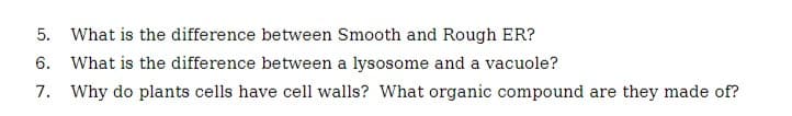 5. What is the difference between Smooth and Rough ER?
6. What is the difference between a lysosome and a vacuole?
7. Why do plants cells have cell walls? What organic compound are they made of?