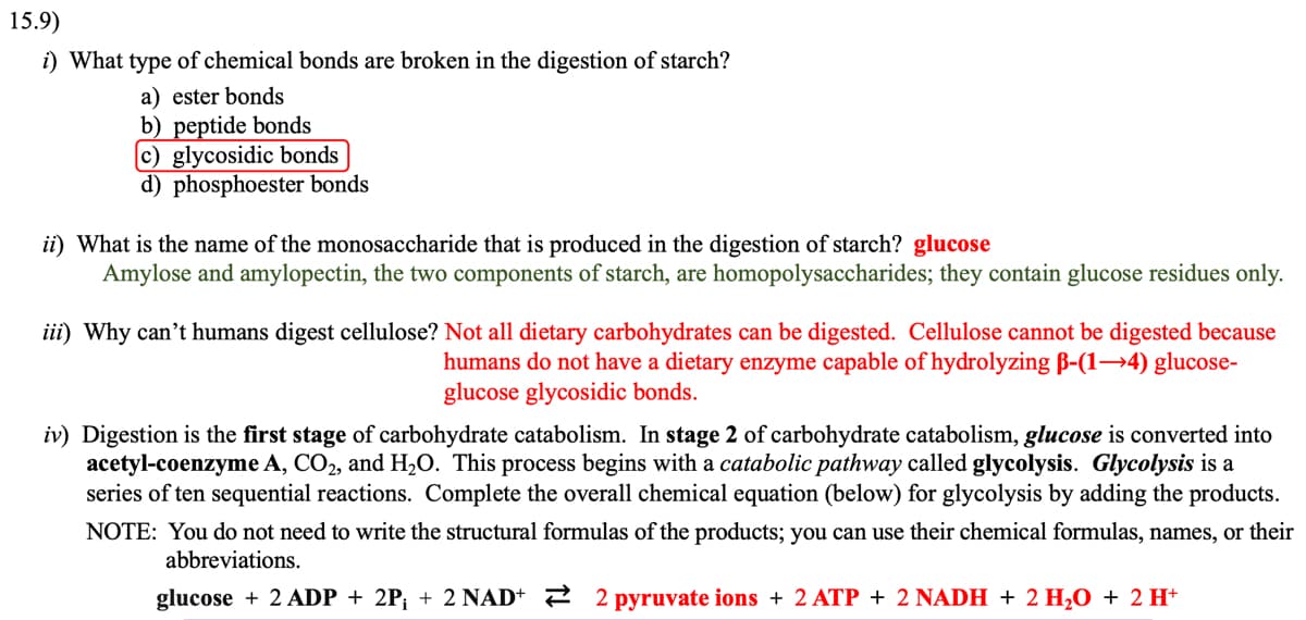 15.9)
i) What type of chemical bonds are broken in the digestion of starch?
a) ester bonds
b) peptide bonds
(c) glycosidic bonds
d) phosphoester bonds
ii) What is the name of the monosaccharide that is produced in the digestion of starch? glucose
Amylose and amylopectin, the two components of starch, are homopolysaccharides; they contain glucose residues only.
iii) Why can't humans digest cellulose? Not all dietary carbohydrates can be digested. Cellulose cannot be digested because
humans do not have a dietary enzyme capable of hydrolyzing ß-(1-4) glucose-
glucose glycosidic bonds.
iv) Digestion is the first stage of carbohydrate catabolism. In stage 2 of carbohydrate catabolism, glucose is converted into
acetyl-coenzyme A, CO2, and H₂O. This process begins with a catabolic pathway called glycolysis. Glycolysis is a
series of ten sequential reactions. Complete the overall chemical equation (below) for glycolysis by adding the products.
NOTE: You do not need to write the structural formulas of the products; you can use their chemical formulas, names, or their
abbreviations.
glucose + 2 ADP + 2P; + 2 NAD+ 2 pyruvate ions + 2 ATP + 2 NADH + 2 H₂O + 2 H+