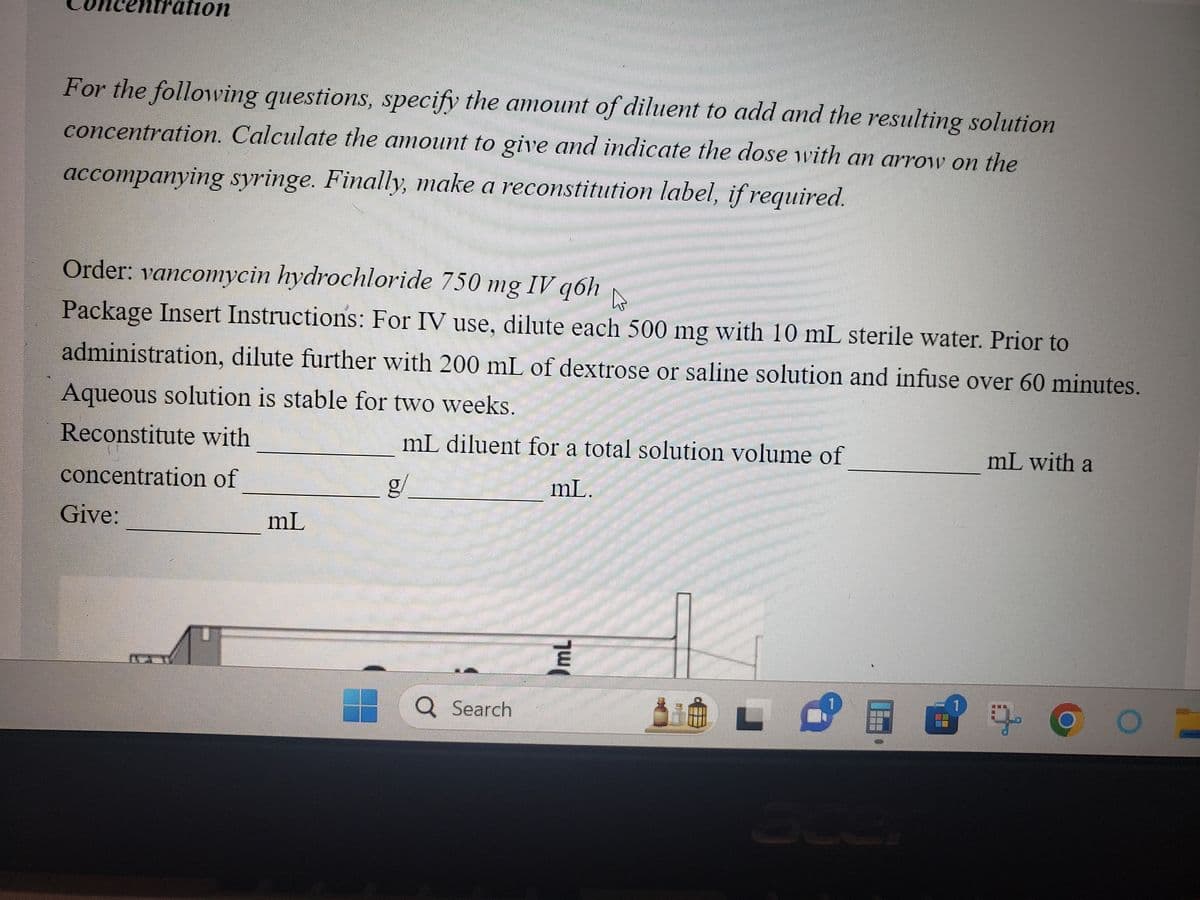 For the following questions, specify the amount of diluent to add and the resulting solution
concentration. Calculate the amount to give and indicate the dose with an arrow on the
accompanying syringe. Finally, make a reconstitution label, if required.
ion
Order: vancomycin hydrochloride 750 mg IV q6h
D
Package Insert Instructions: For IV use, dilute each 500 mg with 10 mL sterile water. Prior to
administration, dilute further with 200 mL of dextrose or saline solution and infuse over 60 minutes.
Aqueous solution is stable for two weeks.
Reconstitute with
mL diluent for a total solution volume of
concentration of
g/
mL.
Give:
AT
JITEN
mL
Q Search
JmL
P
===
===
ace
mL with a
39