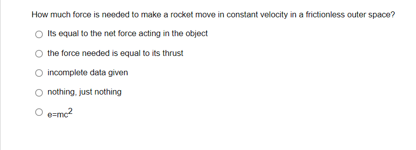 How much force is needed to make a rocket move in constant velocity in a frictionless outer space?
Its equal to the net force acting in the object
the force needed is equal to its thrust
incomplete data given
nothing, just nothing
e=mc2
