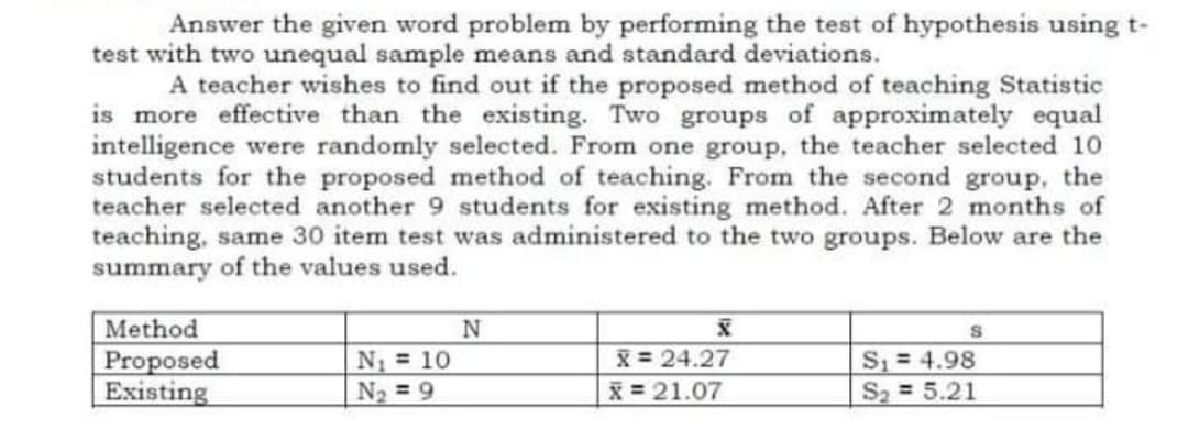 Answer the given word problem by performing the test of hypothesis using t-
test with two unequal sample means and standard deviations.
A teacher wishes to find out if the proposed method of teaching Statistic
is more effective than the existing. Two groups of approximately equal
intelligence were randomly selected. From one group, the teacher selected 10
students for the proposed method of teaching. From the second group, the
teacher selected another 9 students for existing method. After 2 months of
teaching, same 30 item test was administered to the two groups. Below are the
summary of the values used.
Method
Proposed
Existing
N 10
N2 = 9
X = 24.27
X = 21.07
S = 4.98
S2 5.21
