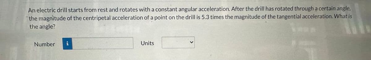 An electric drill starts from rest and rotates with a constant angular acceleration. After the drill has rotated through a certain angle,
the magnitude of the centripetal acceleration of a point on the drill is 5.3 times the magnitude of the tangential acceleration. What is
the angle?
Number
op
Units
>