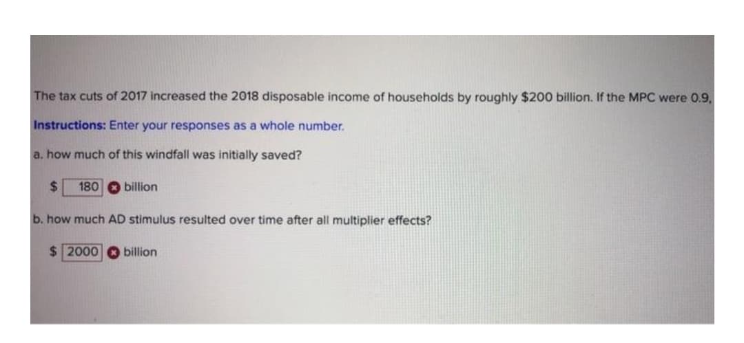 The tax cuts of 2017 increased the 2018 disposable income of households by roughly $200 billion. If the MPC were 0.9,
Instructions: Enter your responses as a whole number.
a. how much of this windfall was initially saved?
%24
180 O billion
b. how much AD stimulus resulted over time after all multiplier effects?
$ 2000
billion
