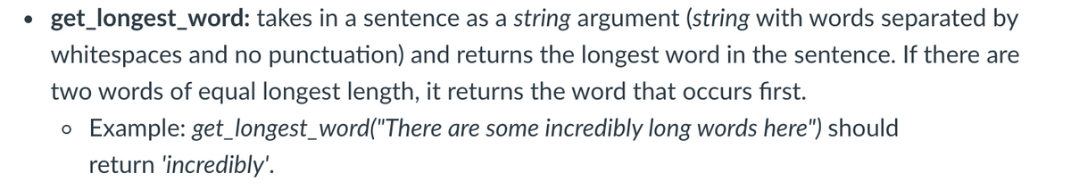 get_longest_word: takes in a sentence as a string argument (string with words separated by
whitespaces and no punctuation) and returns the longest word in the sentence. If there are
two words of equal longest length, it returns the word that occurs first.
o Example: get_longest_word("There are some incredibly long words here") should
return 'incredibly'.

