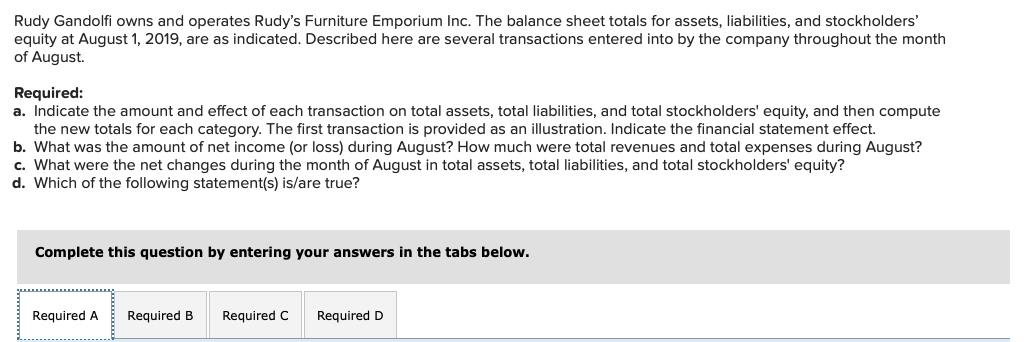 Rudy Gandolfi owns and operates Rudy's Furniture Emporium Inc. The balance sheet totals for assets, liabilities, and stockholders'
equity at August 1, 2019, are as indicated. Described here are several transactions entered into by the company throughout the month
of August.
Required:
a. Indicate the amount and effect of each transaction on total assets, total liabilities, and total stockholders' equity, and then compute
the new totals for each category. The first transaction is provided as an illustration. Indicate the financial statement effect.
b. What was the amount of net income (or loss) during August? How much were total revenues and total expenses during August?
c. What were the net changes during the month of August in total assets, total liabilities, and total stockholders' equity?
d. Which of the following statement(s) is/are true?
Complete this question by entering your answers in the tabs below.
Required A Required B Required C Required D