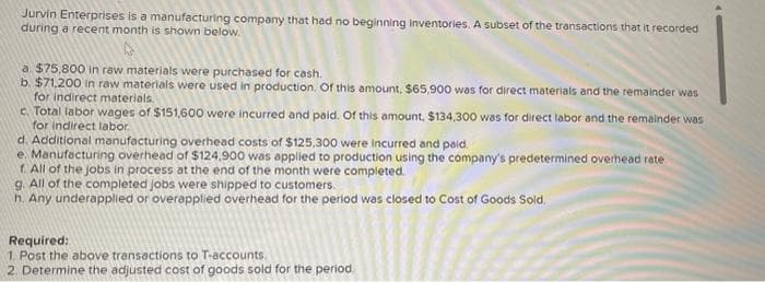 Jurvin Enterprises is a manufacturing company that had no beginning Inventories. A subset of the transactions that it recorded
during a recent month is shown below.
a $75,800 in raw materials were purchased for cash.
b. $71,200 in raw materials were used in production. Of this amount, $65,900 was for direct materials and the remainder was
for indirect materials.
c. Total labor wages of $151,600 were incurred and paid. Of this amount, $134,300 was for direct labor and the remainder was
for indirect labor.
d. Additional manufacturing overhead costs of $125,300 were incurred and paid.
e. Manufacturing overhead of $124,900 was applied to production using the company's predetermined overhead rate
f. All of the jobs in process at the end of the month were completed.
g. All of the completed jobs were shipped to customers.
n. Any underapplied or overapplied overhead for the period was closed to Cost of Goods Sold.
Required:
1. Post the above transactions to T-accounts.
2. Determine the adjusted cost of goods sold for the period.