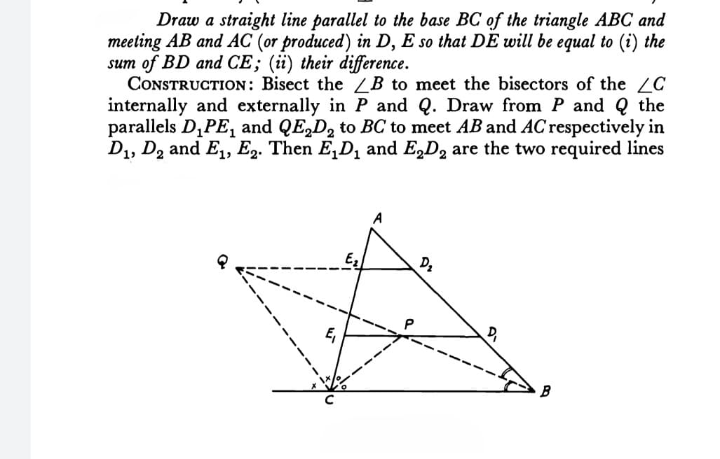 Draw a straight line parallel to the base BC of the triangle ABC and
meeting AB and AC (or produced) in D, E so that DE will be equal to (i) the
sum of BD and CE; (üi) their difference.
CONSTRUCTION: Bisect the /B to meet the bisectors of the C
internally and externally in P and Q. Draw from P and Q the
parallels D,PE, and QE,D, to BC to meet AB and AC respectively in
D1, D2 and E1, E2. Then E,D, and E,D, are the two required lines
A
P
B
