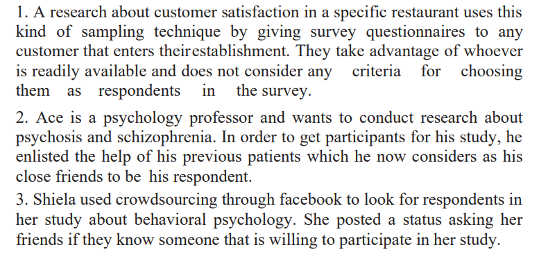 1. A research about customer satisfaction in a specific restaurant uses this
kind of sampling technique by giving survey questionnaires to any
customer that enters their establishment. They take advantage of whoever
is readily available and does not consider any criteria for choosing
them as
as respondents in the survey.
2. Ace is a psychology professor and wants to conduct research about
psychosis and schizophrenia. In order to get participants for his study, he
enlisted the help of his previous patients which he now considers as his
close friends to be his respondent.
3. Shiela used crowdsourcing through facebook to look for respondents in
her study about behavioral psychology. She posted a status asking her
friends if they know someone that is willing to participate in her study.