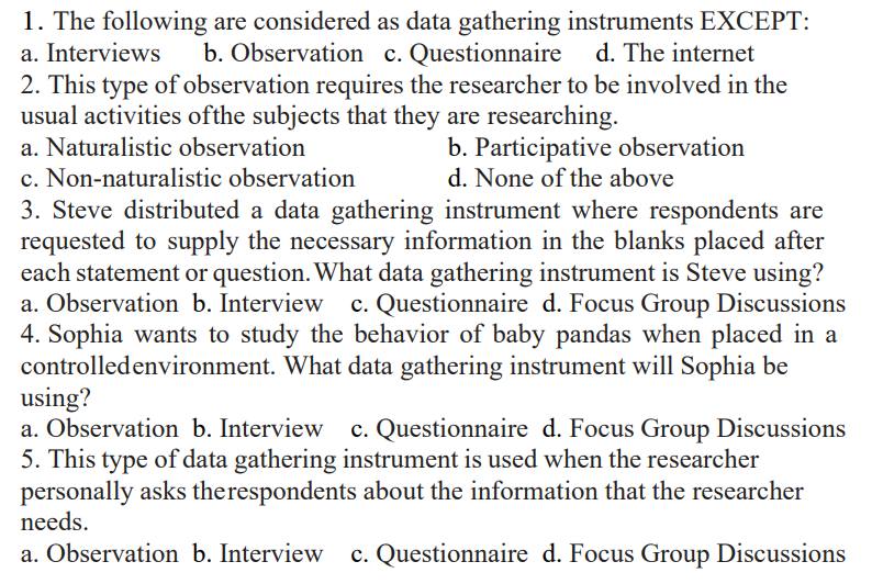 1. The following
a. Interviews
are considered as data gathering instruments EXCEPT:
b. Observation c. Questionnaire d. The internet
2. This type of observation requires the researcher to be involved in the
usual activities of the subjects that they are researching.
a. Naturalistic observation
b. Participative observation
d. None of the above
c. Non-naturalistic observation
3. Steve distributed a data gathering instrument where respondents are
requested to supply the necessary information in the blanks placed after
each statement or question. What data gathering instrument is Steve using?
a. Observation b. Interview c. Questionnaire d. Focus Group Discussions
4. Sophia wants to study the behavior of baby pandas when placed in a
controlled environment. What data gathering instrument will Sophia be
using?
a. Observation b. Interview c. Questionnaire d. Focus Group Discussions
5. This type of data gathering instrument is used when the researcher
personally asks the respondents about the information that the researcher
needs.
a. Observation b. Interview c. Questionnaire d. Focus Group Discussions