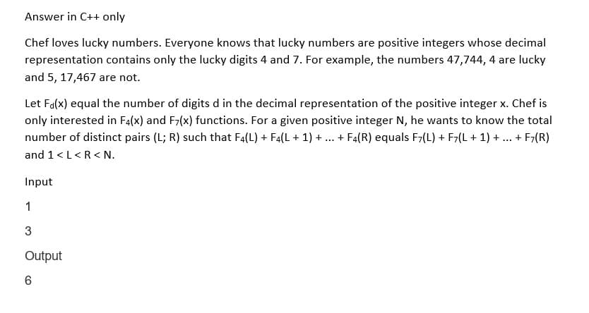 Answer in C++ only
Chef loves lucky numbers. Everyone knows that lucky numbers are positive integers whose decimal
representation contains only the lucky digits 4 and 7. For example, the numbers 47,744, 4 are lucky
and 5, 17,467 are not.
Let F(x) equal the number of digits d in the decimal representation of the positive integer x. Chef is
only interested in F4(x) and F7(x) functions. For a given positive integer N, he wants to know the total
number of distinct pairs (L; R) such that F4(L) + F4(L + 1) + ... + F4(R) equals F7(L) + F7(L + 1) + + F7(R)
and 1 <L<R<N.
Input
1
3
Output
6