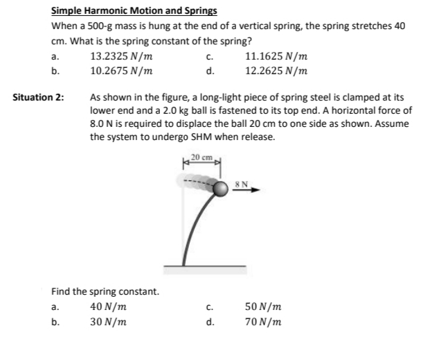 Simple Harmonic Motion and Springs
When a 500-g mass is hung at the end of a vertical spring, the spring stretches 40
cm. What is the spring constant of the spring?
a.
13.2325 N/m
C.
b.
10.2675 N/m
d.
Situation 2:
As shown in the figure, a long-light piece of spring steel is clamped at its
lower end and a 2.0 kg ball is fastened to its top end. A horizontal force of
8.0 N is required to displace the ball 20 cm to one side as shown. Assume
the system to undergo SHM when release.
Find the spring constant.
a.
40 N/m
b.
30 N/m
20 cm
11.1625 N/m
12.2625 N/m
C.
d.
8 N
50 N/m
70 N/m