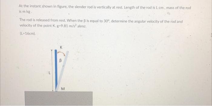 At the instant shown in figure, the slender rod is vertically at rest. Length of the rod is L cm, mass of the rod
is m kg.
The rod is released from rest. When the ß is equal to 30°, determine the angular velocity of the rod and
velocity of the point K. g-9.81 m/s² alınız.
(L-16cm).
B
M