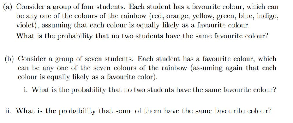 (a) Consider a group of four students. Each student has a favourite colour, which can
be any one of the colours of the rainbow (red, orange, yellow, green, blue, indigo,
violet), assuming that each colour is equally likely as a favourite colour.
What is the probability that no two students have the same favourite colour?
(b) Consider a group of seven students. Each student has a favourite colour, which
can be any one of the seven colours of the rainbow (assuming again that each
colour is equally likely as a favourite color).
i. What is the probability that no two students have the same favourite colour?
ii. What is the probability that some of them have the same favourite colour?