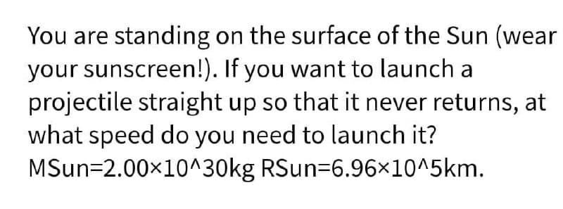 You are standing on the surface of the Sun (wear
your sunscreen!). If you want to launch a
projectile straight up so that it never returns, at
what speed do you need to launch it?
MSun=2.00x10^30kg RSun=6.96×10^5km.
